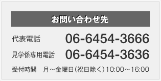 お問い合わせ先　代表電話：06-6454-3666　見学係専用電話：06-6454-3636　受付時間   月～金曜日（祝日除く） 10:00～16:00